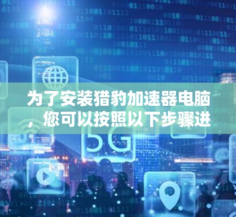 为了安装猎豹加速器电脑,您可以按照以下步骤进行操作