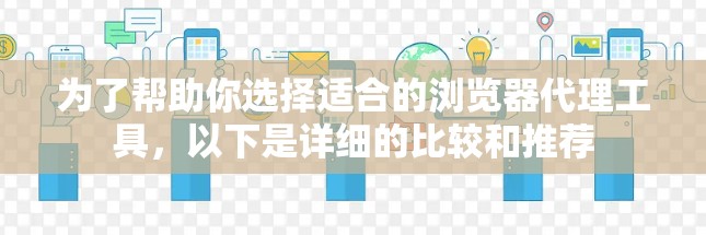 为了帮助你选择适合的浏览器代理工具，以下是详细的比较和推荐