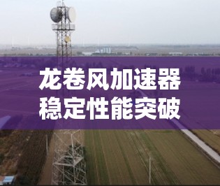 龙卷风加速器稳定性能突破，从技术到应用的创新之路