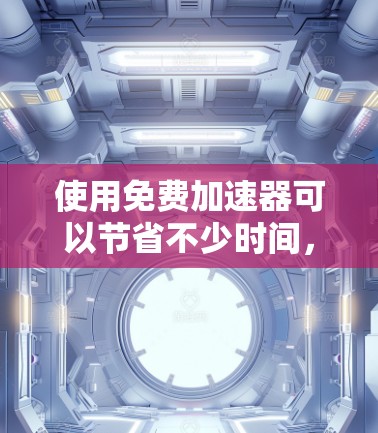 使用免费加速器可以节省不少时间，但使用过程中需要注意以下几点
