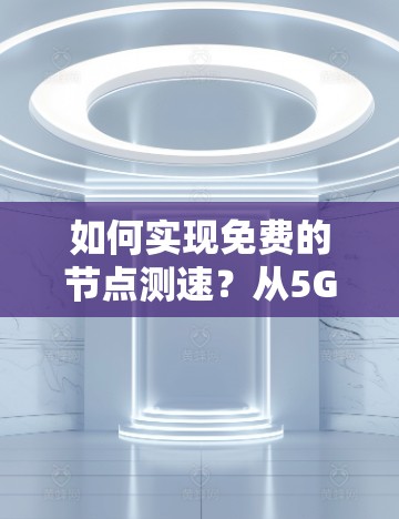 如何实现免费的节点测速?从5G到4G的全方位解决方案 如何实现免费的节点测速?从5G到4G的全方位解决方案