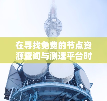 在寻找免费的节点资源查询与测速平台时，以下是一个综合整理的指南，涵盖功能、免费试用情况以及适合的用户群体