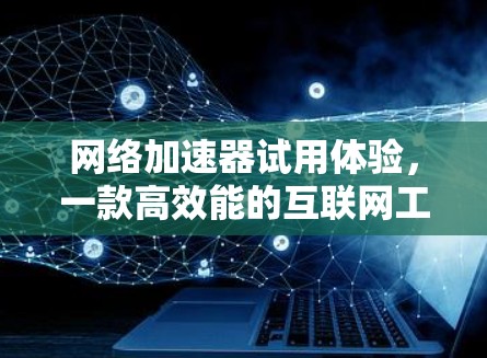 网络加速器试用体验,一款高效能的互联网工具推荐 网络加速器试用体验,一款高效能的互联网工具推荐