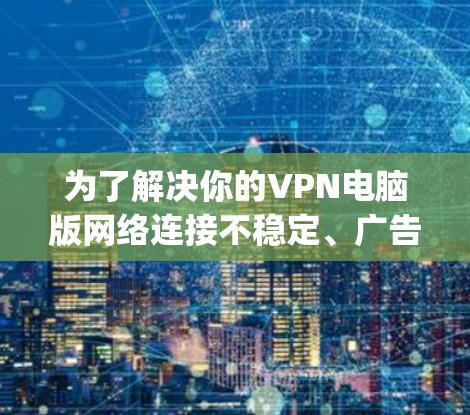 为了解决你的VPN电脑版网络连接不稳定、广告和弹窗问题以及ping报错的问题，以下是一些具体的步骤和建议