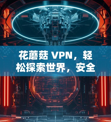 花蘑菇 VPN,轻松探索世界,安全无忧 花蘑菇 VPN,轻松探索世界,安全无忧