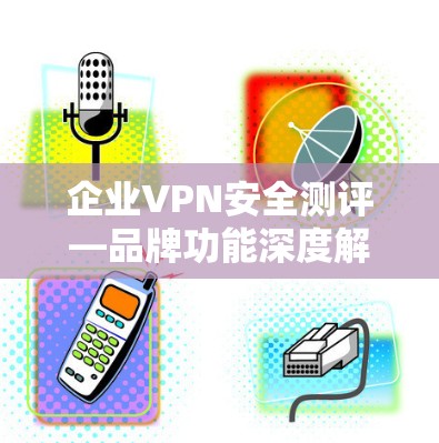 企业VPN安全测评—品牌功能深度解析