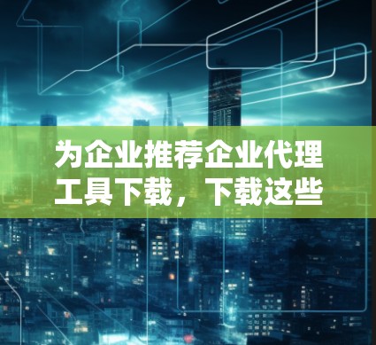 为企业推荐企业代理工具下载,下载这些工具让你轻松连接合作伙伴 为企业推荐企业代理工具下载,下载这些工具让你轻松连接合作伙伴