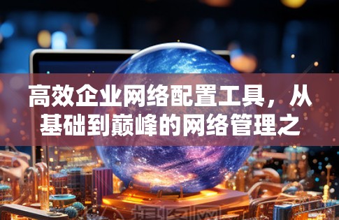 高效企业网络配置工具,从基础到巅峰的网络管理之道 高效企业网络配置工具,从基础到巅峰的网络管理之道