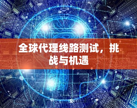 全球代理线路测试,挑战与机遇
