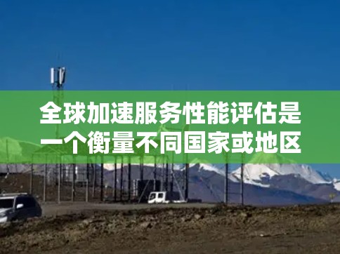全球加速服务性能评估是一个衡量不同国家或地区的网络加速能力的标准，旨在评估其在加速网络连接、用户体验及经济效率方面的表现。以下是该评估的详细分析